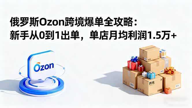 （16274期）俄罗斯Ozon跨境爆单全攻略：新手从0到1出单，单店月均利润1.5万+