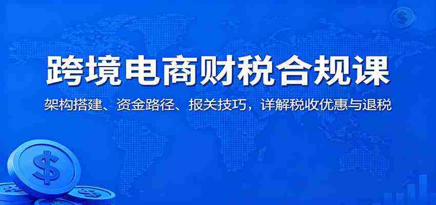 跨境电商财税合规课：架构搭建、资金路径、报关技巧，详解税收优惠与退税